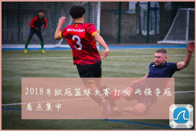 2018年欧冠篮球决赛打响 两强争冠看点集中