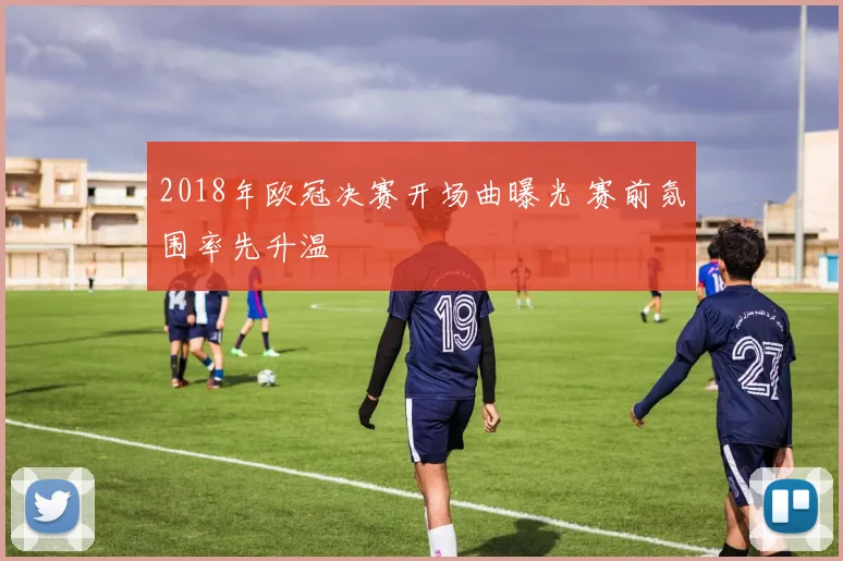 2018年欧冠决赛开场曲曝光 赛前氛围率先升温