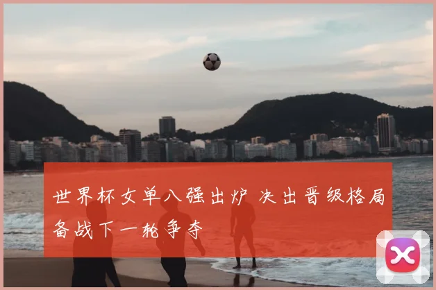 世界杯女单八强出炉 决出晋级格局备战下一轮争夺