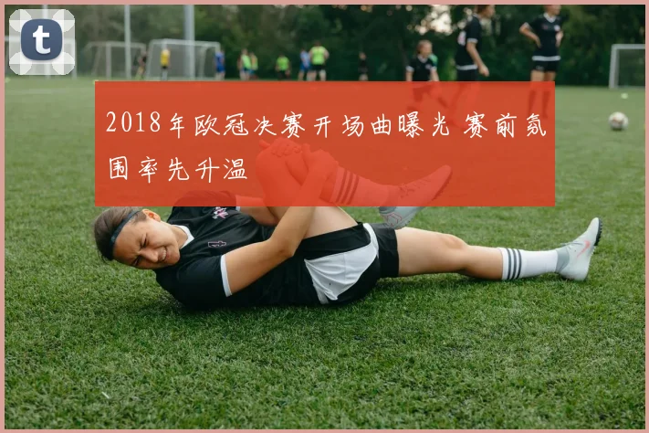 2018年欧冠决赛开场曲曝光 赛前氛围率先升温