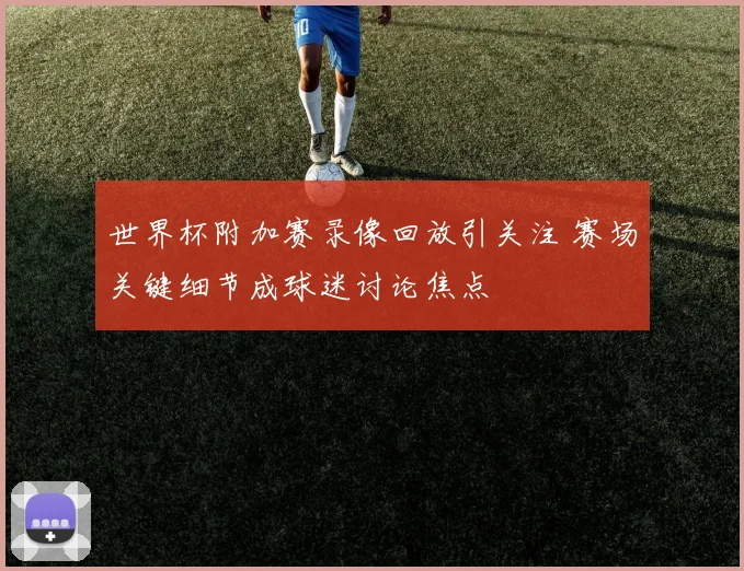 世界杯附加赛录像回放引关注 赛场关键细节成球迷讨论焦点