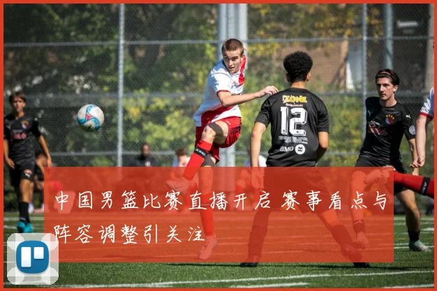 中国男篮比赛直播开启 赛事看点与阵容调整引关注