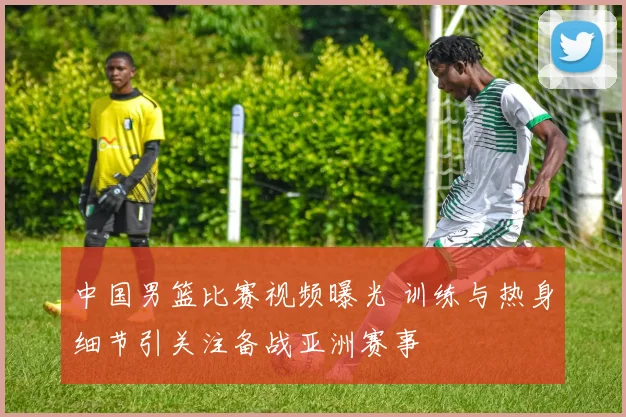 中国男篮比赛视频曝光 训练与热身细节引关注备战亚洲赛事