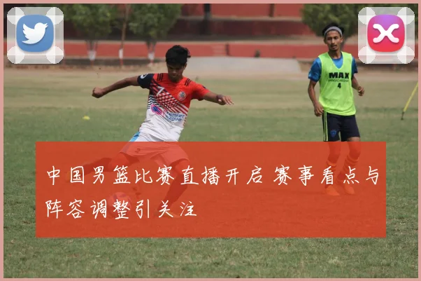 中国男篮比赛直播开启 赛事看点与阵容调整引关注