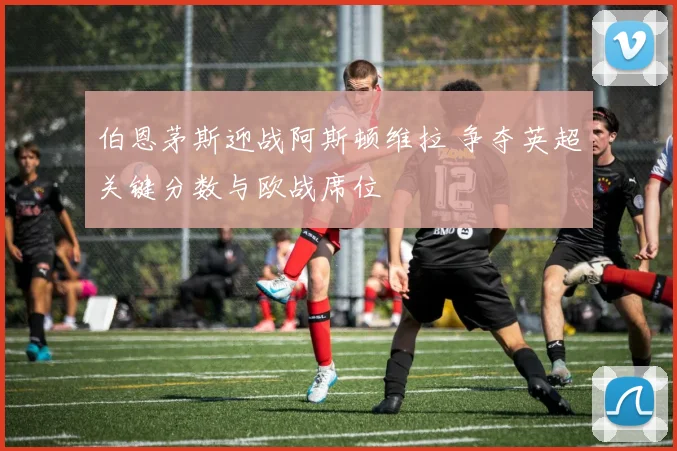 伯恩茅斯迎战阿斯顿维拉 争夺英超关键分数与欧战席位