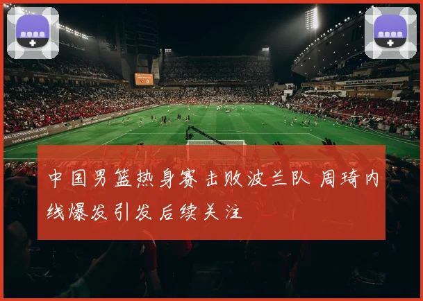 中国男篮热身赛击败波兰队 周琦内线爆发引发后续关注