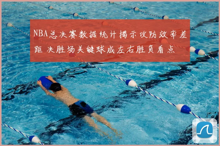 NBA总决赛数据统计揭示攻防效率差距 决胜场关键球成左右胜负看点