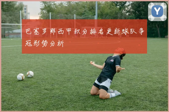 巴塞罗那西甲积分排名更新球队争冠形势分析