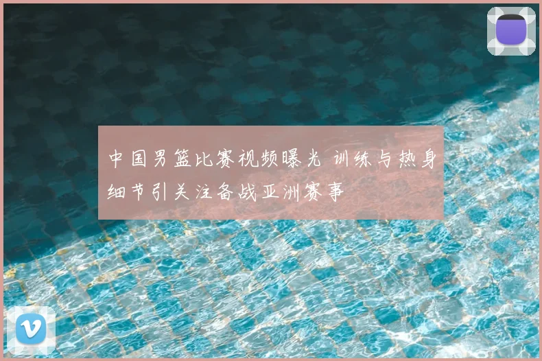 中国男篮比赛视频曝光 训练与热身细节引关注备战亚洲赛事