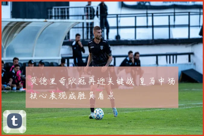 莫德里奇欧冠再迎关键战 皇马中场核心表现成胜负看点