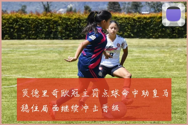 莫德里奇欧冠主罚点球命中助皇马稳住局面继续冲击晋级