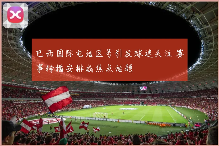 巴西国际电话区号引发球迷关注 赛事转播安排成焦点话题