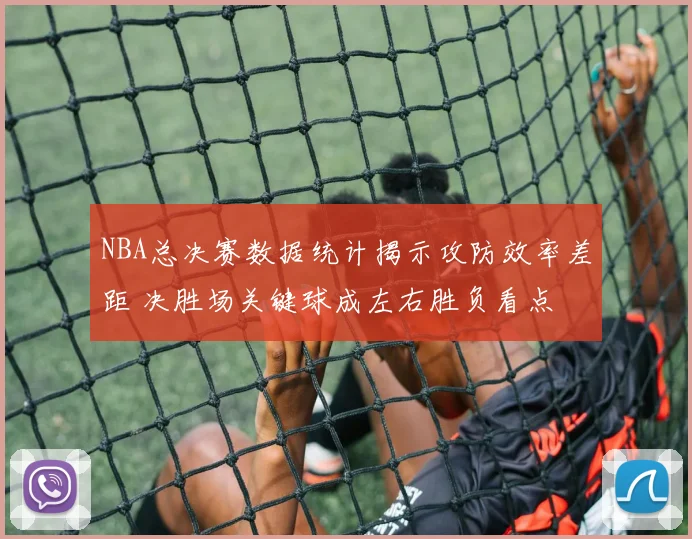 NBA总决赛数据统计揭示攻防效率差距 决胜场关键球成左右胜负看点