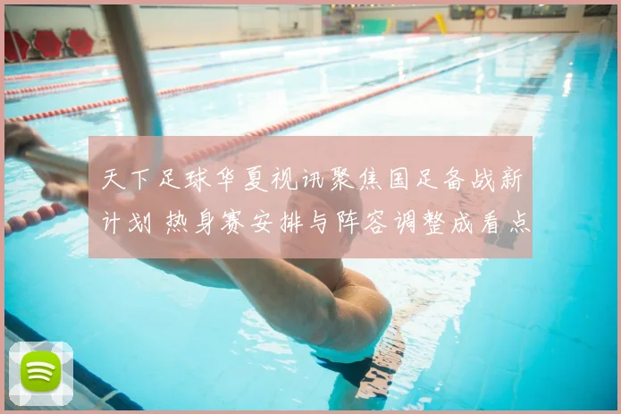 天下足球华夏视讯聚焦国足备战新计划 热身赛安排与阵容调整成看点