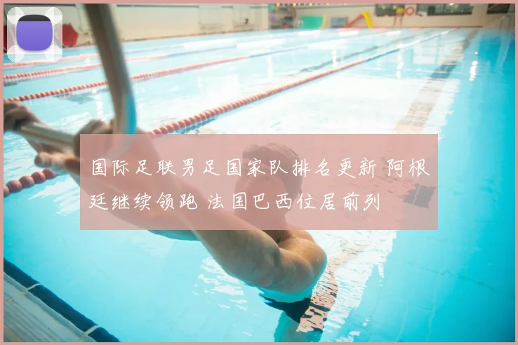 国际足联男足国家队排名更新 阿根廷继续领跑 法国巴西位居前列