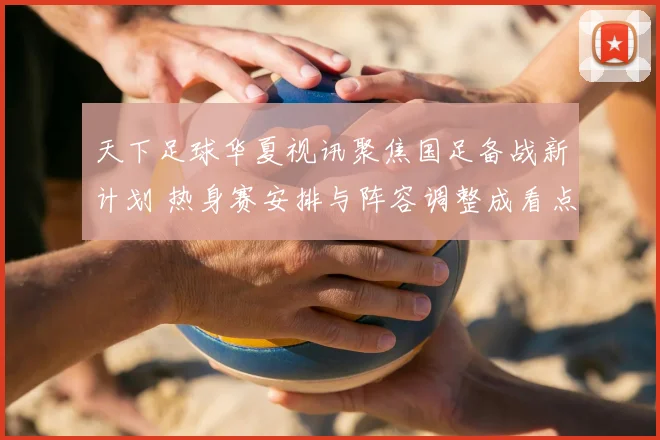 天下足球华夏视讯聚焦国足备战新计划 热身赛安排与阵容调整成看点