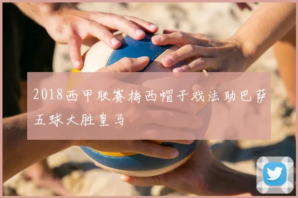 2018西甲联赛梅西帽子戏法助巴萨五球大胜皇马