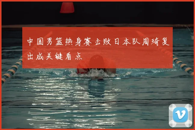 中国男篮热身赛击败日本队周琦复出成关键看点