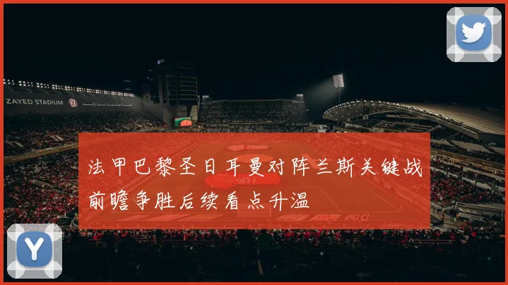 法甲巴黎圣日耳曼对阵兰斯关键战前瞻争胜后续看点升温